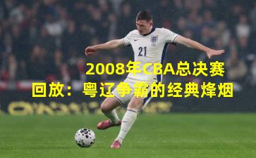 2008年CBA总决赛回放：粤辽争霸的经典烽烟