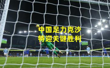 中国足力克沙特迎关键胜利