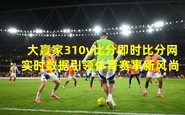大赢家310v比分即时比分网：实时数据引领体育赛事新风尚