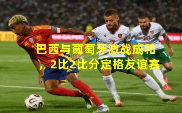 巴西与葡萄牙激战成和，2比2比分定格友谊赛