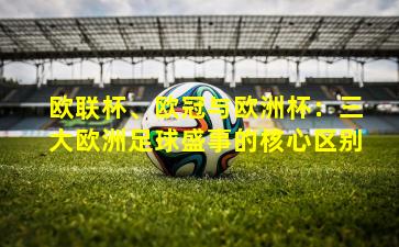欧联杯、欧冠与欧洲杯:三大欧洲足球盛事的核心区别