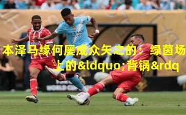 本泽马缘何屡成众矢之的：绿茵场上的“背锅”迷思