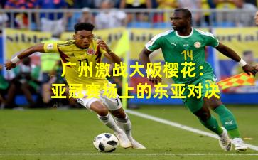 广州激战大阪樱花：亚冠赛场上的东亚对决