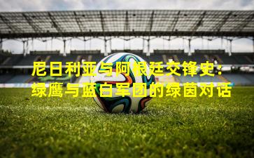 尼日利亚与阿根廷交锋史:绿鹰与蓝白军团的绿茵对话