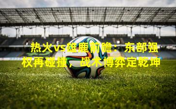 热火vs雄鹿前瞻:东部强权再碰撞,战术博弈定乾坤