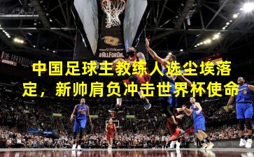 中国足球主教练人选尘埃落定,新帅肩负冲击世界杯使命