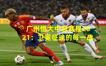 广州恒大中超赛程2021:卫冕征途的每一战