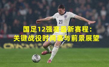 国足12强赛最新赛程：关键战役时间表与前景展望