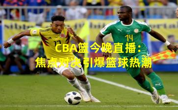 CBA篮今晚直播：焦点对决引爆篮球热潮