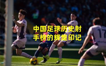 中国足球历史射手榜的辉煌印记