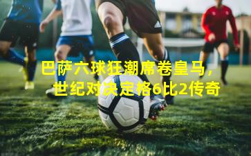 巴萨六球狂潮席卷皇马，世纪对决定格6比2传奇