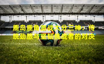 鹿岛鹿角激战大分三神：传统劲旅与坚韧挑战者的对决
