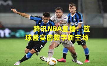 腾讯NBA直播：篮球盛宴的数字新主场