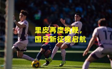 里皮再度执鞭，国足新征程启航