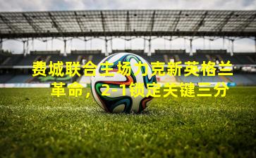 费城联合主场力克新英格兰革命，2-1锁定关键三分